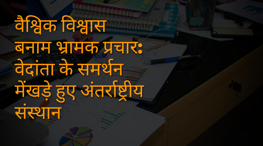 वैश्विक विश्वास बनाम भ्रामक प्रचार वेदांता के समर्थन में खड़े हुए अंतर्राष्ट्रीय संस्थान